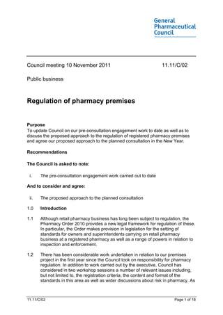 Council meeting 10 November 2011                                     11.11/C/02

Public business



Regulation of pharmacy premises


Purpose
To update Council on our pre-consultation engagement work to date as well as to
discuss the proposed approach to the regulation of registered pharmacy premises
and agree our proposed approach to the planned consultation in the New Year.

Recommendations

The Council is asked to note:

 i.    The pre-consultation engagement work carried out to date

And to consider and agree:

 ii.   The proposed approach to the planned consultation

1.0    Introduction

1.1    Although retail pharmacy business has long been subject to regulation, the
       Pharmacy Order 2010 provides a new legal framework for regulation of these.
       In particular, the Order makes provision in legislation for the setting of
       standards for owners and superintendents carrying on retail pharmacy
       business at a registered pharmacy as well as a range of powers in relation to
       inspection and enforcement.

1.2    There has been considerable work undertaken in relation to our premises
       project in the first year since the Council took on responsibility for pharmacy
       regulation. In addition to work carried out by the executive, Council has
       considered in two workshop sessions a number of relevant issues including,
       but not limited to, the registration criteria, the content and format of the
       standards in this area as well as wider discussions about risk in pharmacy. As



11.11/C/02                                                                 Page 1 of 18
 