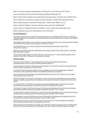 Maino D. Serving the mentally handicapped patient: a self assessment. J Am Optom Assoc 1987; 58:36-9.

Maino D. Out of office oculomotor and hand/eye therapy. Cog Rehab 1986;Nov/Dec:16-9.

Maino D. Microcomputer mediated visual developmental and perceptual therapy. J Am Optom Assoc 1985;56(1):45-8.

Maino D. Optometric microcomputers: guidelines and recommendations. J Ill Optom Assoc 1985;Mar/Apr:8-9,22.

Maino D. Binasal occlusion for the child with Cerebral Palsy. J Ill Optom Assoc 1986;44 (1):12,18.

Maino D, Hechtman M, Meltzer P, Weinstein N. Binasal occlusion. Optom Mon 1985;May,208-9.

Colgain J, Maino D. Therapeutic techniques for amblyopia: a review. J Ill Optom Assoc 1985;Jul/Aug,19-20.

Maino D. Optometry-a primary care health profession. Imprint 1979;(2):46-7.

Current Research:
The Fragile X Research Group, Fragile X Clinic Rush Presbyterian St. Luke's Medical Center Chicago, Il. Participating
Colleges/Universities: Rush Medical School, Northeastern Illinois University, Northern Illinois University, Illinois College of
Optometry (1993-)

The Assessment and Correlation of Five Oculomotor Tests and Associated Binocular Vision Correlates (Darrell Schlange,
Dominick Maino, Brian Caden) ongoing, IRB approve. Research in process.

The Dually Diagnosed: Oculo-visual Anomalies & Pharmaceuticals (Dominick M. Maino, Robert Donati)
(IRB approved, ongoing)

Reported symptomology of those with mental illness and dual diagnosis (Robert Donati, Dominick Maino, Heidi Bartel,
Mindi Kieffer) paper published.

The Normal Optic Nerve Head in the Pediatric Population (Ruth Trachimowicz, Yi Pang, Geoffrey Goodfellow, David
Castells, Dominick Maino) (IRB approved, ongoing) paper published

Grants & Gifts:
Schlange D, Caden B, Maino D. The Interrelationship of Five Oculomotor Diagnostic Tests and their
Associated Binocular Vision Correlates. ICO RRR committee funded 02/10

Schlange D, Maino D, Caden B. The Assessment and Correlation of Four Oculomotor Tests and Associated Binocular
Vision Correlates. COVD Submitted 5/08 not funded

A protocol for analyzing nystagmus waveforms using the Visagraph eye movement recording system. College of
Optometrists in Vision Development Research Grant ($5000.00) Submitted not funded 8/07

Karen Hennessy Gift $10,000 ($5,000 for the IEI Pediatric/BV Service; $5.000 for the Dr. & Mrs. Dominick M. Maino
Visiting Professor Fund) Funded 7/07

Ravenswood Health Care Foundation, $30,325 grant to support the Developmental Disabilities Service at the Victor C.
Neumann Association (polycarbonate and specialty lenses for patients and examination equipment). $16,000 Funded.
2006-07

Dr. Scholl Foundation, $10,000 grant to support the Developmental Disabilities Service at the Illinois Eye Institute
(polycarbonate and specialty lenses and examination equipment) submitted 02/06 not funded

The Coleman Foundation, $30,000 grant to support the Developmental Disabilities Service at the Illinois Eye Institute
(polycarbonate and specialty lenses and examination equipment) submitted. 12/05. not funded

The Helen Brach Foundation, $20,000 grant to support the Developmental Disabilities Service at the Illinois Eye Institute
(polycarbonate and specialty lenses and examination equipment). Submitted 12/05 not funded

Grant Healthcare Foundation. $45,000 grant to support the activities of the Developmental Disabilities Service and to
provide protective eyewear for those with disability. Funded for 2004 and 2005.

Illinois Department of Human Services. $50,000 grant to provide services for those with developmental disabilities.
Funded. (Assisted IEI Administration in acquiring this grant) Funded

Effects if Ampakine CX516 (Ampalex) on Cognition and Functioning in Fragile X syndrome and autism. Elizabeth Berry-
Kravis MD, PhD, Sandra Block OD, MEd, Dominick Maino, OD, MEd. Funded by the FRAXA Research Foundation.



                                                                                                                            12
 