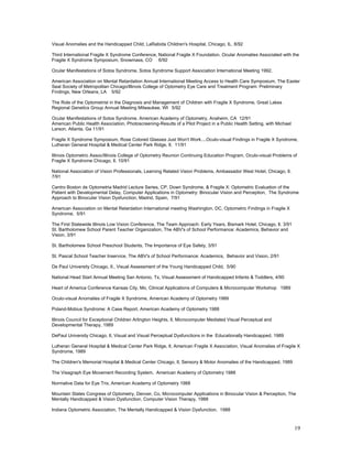 Visual Anomalies and the Handicapped Child, LaRabida Children's Hospital, Chicago, IL. 8/92

Third International Fragile X Syndrome Conference, National Fragile X Foundation. Ocular Anomalies Associated with the
Fragile X Syndrome Symposium, Snowmass, CO 6/92

Ocular Manifestations of Sotos Syndrome, Sotos Syndrome Support Association International Meeting 1992.

American Association on Mental Retardation Annual International Meeting Access to Health Care Symposium, The Easter
Seal Society of Metropolitan Chicago/Illinois College of Optometry Eye Care and Treatment Program: Preliminary
Findings, New Orleans, LA 5/92

The Role of the Optometrist in the Diagnosis and Management of Children with Fragile X Syndrome, Great Lakes
Regional Genetics Group Annual Meeting Milwaukee, WI 5/92

Ocular Manifestations of Sotos Syndrome. American Academy of Optometry, Anaheim, CA 12/91
American Public Health Association, Photoscreening-Results of a Pilot Project in a Public Health Setting, with Michael
Larson, Atlanta, Ga 11/91

Fragile X Syndrome Symposium, Rose Colored Glasses Just Won't Work....Oculo-visual Findings in Fragile X Syndrome,
Lutheran General Hospital & Medical Center Park Ridge, Il. 11/91

Illinois Optometric Assoc/Illinois College of Optometry Reunion Continuing Education Program, Oculo-visual Problems of
Fragile X Syndrome Chicago, Il. 10/91

National Association of Vision Professionals, Learning Related Vision Problems, Ambassador West Hotel, Chicago, Il.
7/91

Centro Boston de Optometria Madrid Lecture Series, CP, Down Syndrome, & Fragile X: Optometric Evaluation of the
Patient with Developmental Delay, Computer Applications in Optometry: Binocular Vision and Perception, The Syndrome
Approach to Binocular Vision Dysfunction, Madrid, Spain, 7/91

American Association on Mental Retardation International meeting Washington, DC, Optometric Findings in Fragile X
Syndrome, 5/91

The First Statewide Illinois Low Vision Conference, The Team Approach: Early Years, Bismark Hotel, Chicago, Il. 3/91
St. Bartholomew School Parent Teacher Organization, The ABV's of School Performance: Academics, Behavior and
Vision, 3/91

St. Bartholomew School Preschool Students, The Importance of Eye Safety, 3/91

St. Pascal School Teacher Inservice, The ABV's of School Performance: Academics, Behavior and Vision, 2/91

De Paul University Chicago, Il., Visual Assessment of the Young Handicapped Child, 5/90

National Head Start Annual Meeting San Antonio, Tx, Visual Assessment of Handicapped Infants & Toddlers, 4/90

Heart of America Conference Kansas City, Mo, Clinical Applications of Computers & Microcomputer Workshop 1989

Oculo-visual Anomalies of Fragile X Syndrome, American Academy of Optometry 1989

Poland-Mobius Syndrome: A Case Report, American Academy of Optometry 1988

Illinois Council for Exceptional Children Arlington Heights, Il, Microcomputer Mediated Visual Perceptual and
Developmental Therapy, 1989

DePaul University Chicago, Il, Visual and Visual Perceptual Dysfunctions in the Educationally Handicapped, 1989

Lutheran General Hospital & Medical Center Park Ridge, Il, American Fragile X Association, Visual Anomalies of Fragile X
Syndrome, 1989

The Children's Memorial Hospital & Medical Center Chicago, Il, Sensory & Motor Anomalies of the Handicapped, 1989

The Visagraph Eye Movement Recording System, American Academy of Optometry 1988

Normative Data for Eye Trix, American Academy of Optometry 1988

Mountain States Congress of Optometry, Denver, Co, Microcomputer Applications in Binocular Vision & Perception, The
Mentally Handicapped & Vision Dysfunction, Computer Vision Therapy, 1988

Indiana Optometric Association, The Mentally Handicapped & Vision Dysfunction, 1988



                                                                                                                         19
 