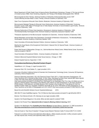 Illinois Department of Public Health Vision & Hearing Section Recertification Workshops, Chicago, Il, The Use and Abuse
of Contact Lenses (1988), Vision Screening, Diagnosis, and Therapy of the Multiply Handicapped Child, 1984-86

Microcomputers & Vision Therapy, American Academy of Optometry Continuing Education course 12/87
Factors Affecting Success Rates in Vision Therapy, American Academy of Optometry 12/87

Open Forum Symposium Binocular Vision Section, Moderator; American Academy of Optometry 12/87

Microcomputer Mediated Therapy for Binocular Vision Dysfunctions, American Academy of Optometry Continuing
Education course 12/86, Effect of Prolonged Use of Video Display Terminals on Accommodative Lag & Facility, American
Academy of Optometry, 12/86

Binocular Dysfunction-A Primary Care Imperative, (Symposium), American Academy of Optometry, 12/85
The Developmentally Handicapped Child, American Academy of Optometry Symposium Speaker 12/85

Therapeutic Applications of the Microcomputer: Implications for Optometry, American Academy of Optometry 12/85

Mental Retardation and the Role of the Optometrist, (Coordinator & Moderator of Symposium), The Mentally/Multiply
Handicapped, American Academy of Optometry Speaker 12/84

Vision Anomalies of Emotionally Disturbed Children, American Academy of Optometry 12/84

Meeting the Visual Needs of the Exceptional Child & Adult: A Special Clinic for Special People, American Academy of
Optometry 12/82

Easter Seal Society of Metropolitan Chicago, Inc., Gilchrist-Marchman Rehab Center, Willette Rehab Center, Numerous
inservice programs 1982-90

Visual Anomalies of Exceptional Children, American Academy of Optometry 12/81

Children's Memorial Hospital & Medical Center Nurse Inservice , Chicago, Il. 1980

Edward Hospital Inservice, Naperville, Il. 1978

Consultancies/Advisory Boards/Content Expert
HeplerBloom, LLC; Chicago, Il. Legal Consultant 2010-

Grossman Roth, PA; Coral Gables, FL. Legal consultant, 2010-

University of Southern California School of Cinematic Arts' Entertainment Technology Center, Consumer 3D Experience
Laboratory, Panel of Experts 2010-

American Optometric Association: 3D in the Classroom Project Team (2011-), Public Information Spokesperson, 3D
Vision Syndrome 2010- Intervied by Mike Snider of USA Today, Interviewed by Erika Porter national NBC News reporter
in New York (http://www.wlbz2.com/news/local/story.aspx?storyid=145741&catid=9 )
(http://www.youtube.com/watch?v=eFsJNzyFXro); Interviewed for the Washington Post “For a few, 3-D effects are not so
special” by Rachel Saslow; Interviewed on the following radio stations as AOA spokesperson on 3D Vision Syndrome:
KFAB (Omaha), CNN (National), and WDIS (Boston); 2010, Quoted in the Chicago Sun Times (Brown M. Don't be
startled if 'Avatar' makes you nauseated Published: 04:00 AM Jan 20, 2010, Interviewed as AOA spokesperson on 3D
Vision Syndrome by the editor of Eldergadgets.com 2010; AOATV http://www.youtube.com/watch?v=5NUYtklUCCs; AOA

Bausch & Lomb Scientific Advisory Council: Eyestrain/Asthenopia       2010-

ABC WLS TV news HealthBeat segmen, The 3 D Dilemma http://www.youtube.com/watch?v=ug6-xM-qmkk 2/25/10

Brenner, Ford, Monroe & Scott, LTD, Attorneys at Law; legal consultant, 2009-

Quoted in the Parade Magazine in the article, When are kids ready for contacts? 10/09

Quoted in the Pioneer Press, Optometrist tells of research affecting children's learning, 05/07

Quoted in the Washington Post, Eyeballing the Vision Workout, By Ranit Mishori, September 12, 2006 (accessible at
http://www.washingtonpost.com/wp-dyn/content/article/2006/09/11/AR2006091100845.html?sub=new

Host and Guest on “Eye Have A Question” Chicago Access Network Television Cable TV show (CAN-TV 21) 4-6/02

Featured in an article in Primary Care Optometry News (Byrne J. When properly executed, in-office computer systems
can help improve care. Primary Care Optometry News: 2002;7(2):6-7)


                                                                                                                      20
 