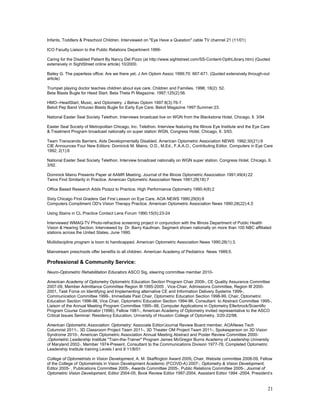 Infants, Toddlers & Preschool Children. Interviewed on "Eye Have a Question" cable TV channel 21 (11/01)

ICO Faculty Liaison to the Public Relations Department 1999-

Caring for the Disabled Patient By Nancy Del Pizzo (at http://www.sightstreet.com/SS-Content-OpthLibrary.htm) (Quoted
extensively in SightStreet online article) 10/2000.

Bailey G. The paperless office: Are we there yet. J Am Optom Assoc 1999;70: 667-671. (Quoted extensively through-out
article)

Trumpet playing doctor teaches children about eye care. Children and Families. 1998; 18(2): 52.
Beta Blasts Bugle for Head Start. Beta Theta Pi Magazine. 1997;125(2):56.

HMO--HeadStart, Music, and Optometry. J Behav Optom 1997:8(3):76-7.
Beloit Pep Band Virtuoso Blasts Bugle for Early Eye Care. Beloit Magazine 1997:Summer:23.

National Easter Seal Society Telethon. Interviews broadcast live on WGN from the Blackstone Hotel, Chicago, Il. 3/94

Easter Seal Society of Metropolitan Chicago, Inc. Telethon. Interview featuring the Illinois Eye Institute and the Eye Care
& Treatment Program broadcast nationally on super station WGN, Congress Hotel, Chicago, Il. 3/93.

Team Transcends Barriers, Aids Developmentally Disabled. American Optometric Association NEWS 1992;30(21):9
CIE Announces Four New Editors: Dominick M. Maino, O.D., M.Ed., F.A.A.O., Contributing Editor. Computers in Eye Care
1992; 2(1):6

National Easter Seal Society Telethon. Interview broadcast nationally on WGN super station. Congress Hotel, Chicago, Il.
3/92.

Dominick Maino Presents Paper at AAMR Meeting. Journal of the Illinois Optometric Association 1991;49(4):22
Twins Find Similarity in Practice. American Optometric Association News 1991;29(18):7

Office Based Research Adds Pizazz to Practice. High Performance Optometry 1990;4(8):2

Sixty Chicago First Graders Get First Lesson on Eye Care. AOA NEWS 1990;29(9):8
Computers Compliment OD's Vision Therapy Practice. American Optometric Association News 1990;28(22):4,5

Using Stains in CL Practice Contact Lens Forum 1990;15(5):23-24

Interviewed WMAQ-TV Photo-refractive screening project in conjunction with the Illinois Department of Public Health
Vision & Hearing Section. Interviewed by Dr. Barry Kaufman. Segment shown nationally on more than 100 NBC affiliated
stations across the United States, June 1990.

Multidiscipline program is boon to handicapped. American Optometric Association News 1990;28(1):3.

Mainstream preschools offer benefits to all children. American Academy of Pediatrics News 1989;5.

Professional & Community Service:
Neuro-Optometric Rehabilitation Educators ASCO Sig, steering committee member 2010-

American Academy of Optometry Optometric Education Section Program Chair 2009-, CE Quality Assurance Committee
2007-09, Member Admittance Committee Region III 1995-2005 , Vice-Chair, Admissions Committee, Region III 2000-
2001, Task Force on Identifying and Implementing alternative CE and Information Delivery Systems 1999-,
Communication Committee 1999-, Immediate Past Chair, Optometric Education Section 1998-99, Chair, Optometric
Education Section 1996-98, Vice Chair, Optometric Education Section 1994-96, Consultant to Abstract Committee 1995-,
Liaison of the Annual Meeting Program Committee 1995--98, Computer Applications in Optometry Ellerbrock/Scientific
Program Course Coordinator (1996), Fellow 1981-, American Academy of Optometry invited representative to the ASCO
Critical Issues Seminar: Residency Education, University of Houston College of Optometry, 3/20-22/98.

American Optometric Association: Optometry: Associate Editor/Journal Review Board member, AOANews Tech
Columnist 2011-, 3D Classroom Project Team 2011-, 3D Theater OM Project Team 2011-, Spokesperson on 3D Vision
Syndrome 2010-, American Optometric Association Annual Meeting Abstract and Poster Review Committee 2000-
,Optometric Leadership Institute "Train-the-Trainer" Program James McGregor Burns Academy of Leadership University
of Maryland 2002-, Member 1974-Present, Consultant to the Communications Division 1977-78, Completed Optometric
Leadership Institute training Levels I and II 11/8/01

College of Optometrists in Vision Development, A. M. Skeffington Award 2009, Chair, Website committee 2008-09, Fellow
of the College of Optometrists in Vision Development Academic (FCOVD-A) 2007-, Optometry & Vision Development,
Editor 2005- , Publications Committee 2005-, Awards Committee 2005-, Public Relations Committee 2005-, Journal of
Optometric Vision Development, Editor 2004-05, Book Review Editor 1997-2004, Assistant Editor 1994 -2004, President’s


                                                                                                                         21
 