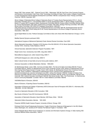 Award 1997, Peer reviewer 1997- , Editorial Council 1993 -, Webmaster 1997-98, Past Chair of the Computer Program
and Electronic Communication Task Force, Chair Technology Committee & Project Team Leader, College of Optometrists
in Vision Development Internet Website Development Committee 1996-98, Computerized Vision Therapy Committee,
Chairman 1990-92, Associate 1987-

Illinois College of Optometry Illinois College of Optometry Board of Trustees Alumni Representative 2010-11, Alumni
Association President 2010-11, Vice President 2009-10, faculty representative 2000-11, Illinois College of Optometry
Board of Trustees (BOT) Academic Affairs, Development Committee 2000-05, Student Affairs Committee Member 2000-
02, Faculty Representative 1997-2000, Audit/Finance Committee 1997-2000, Strategic Planning Committee 1997-2000,
Illinois Liaison Committee 1997-2000 ICO Colleague Group Mentor 1998-2001,
(http://www.egroups.com/group/qcontinuum), Presidential Advisory Committee,1997-99, Developed/maintain the ICO
Unofficial Alumni Internet Email mailing list 97-99, Faculty Representative to the Illinois College of Optometry Alumni
Association, 1986, 2001-

Social Digital Media Co-chair, Political Campaign Committee to Elect John Arena 45th Ward Alderman Chicago, Il 2010-
11

Medfest Special Olympics participant 2000-

International Congress of Behavioral Optometry Poster Abstract Review Committee, Chair 2005

Illinois Optometric Association, President of ICO Society of the IOA 2003-05, VP 05, Illinois Optometric Association
member 1974-, Chairman, Public Relations 1978-79

Clinical Associate, Optometric Extension Program Foundation, 1987-

Wright Camer Club, membership chair 2006-, blog editor 2008-11

MainosMemos.blogspot.com, editor research blog, 2008-11

dmPhotoArt.blogspot.com, editor arts blog, 2008-10

Italian Cultural Center at Casa Italia annual art show public relations, 2007-

American Association on Mental Retardation, Member 1990-2004

St. Bartholomew Parish, cantor 1999-, Carnival committee 2003-, The Arts at St. Barts Committee 2005-09, Finance
Committee 2004-07, Soloist, St. Bartholomew Church Choir Christmas Concert 12/02, Soloist, St. Bartholomew Church
Choir Spring World Peace Concert (Trumpet, Tenor) 12/02, Soloist, St. Bartholomew Church Choir Christmas Concert
(Trumpet, Tenor) 12/2000-01, Webmaster St. Bartholomew Church, School & Choir (stbartholomew.net,
sbschool.homestead.com, sbcchoir.homestead.com) 2000-, Acting Choir Director 1998-99, Families & Children First
Planning Committee 1993-96, School Long Range Planning Committee 1992-96, Parish Council Member 1992-96, Vice
Chairman 1994, Catholic Education Commission 1993-96, Holy Name Society 1992-, The Parishioneer , St. Bartholomew
Church Community Newsletter Co-Editor 1991-97, Public Relations Committee 1990-96

VISIONfirst Board of Directors, 2004-06

Board of Directors, A Sporting Chance Foundation, 2000-02

Association of Schools and College of Optometry (ASCO) Binocular Vision & Perception SIG 2000-10, Informatics SIG
1999-2002, CE SIG 1998-2000

Council on Optometric Education (COE) Consultant, 1998

Boy Scouts of America Troop 935 Commissioner 1995-99

Association of Optometric Educators, Board Member; AOE News, Editor 1993-96

Optometric Editors Association, Member      1991-2000

Presenter ASPIRA Health Careers Program, University of Illinois Chicago 9/90

Participant Sixth Annual Postgraduate Symposium, Fragile X Syndrome; Diagnosis & Management in the 90's Westin
Hotel; Washington, DC. Genetics & IVF Institute The National Fragile X Foundation 1990

Citizen Delegate Illinois White House Conference on Libraries and Information Systems Chicago, Il. State meeting 4/90
American Medical Writers Association, 1990-91




                                                                                                                        22
 