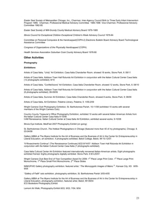 Easter Seal Society of Metropolitan Chicago, Inc., Chairman, Inter-Agency Council Birth to Three Early Infant Intervention
Program 1989- Chairman, Professional Medical Advisory Committee 1985-1996 Vice Chairman, Professional Advisory
Committee 1982-85

Easter Seal Society of Will-Grundy County Medical Advisory Board 1979-1985

Illinois Council for Exceptional Children Exceptional Children's Week Advisory Council 1979-84

Committee on Personal Computers & the Handicapped(COPH-2) Electronic Bulletin Board Advisory Board Technological
Assistance Committee

Congress of Organizations of the Physically Handicapped (COPH)

Health Services Association Suburban Cook County Advisory Board 1978-80

Other Activities
Photography

Exhibitions

Artists of Casa Italia, “Unity” Art Exhibition; Casa Italia Chanderlier Room, showed 18 works, Stone Park, Il; 08/11

Artists of Casa Italia, Addison Town Hall Rotunda Art Exhibition in conjunction with the Italian Cultural Center Casa Italia
(12 photographs exhibited); 8/10

Artists of Casa Italia, “ConNeXxions” Art Exhibition; Casa Italia Chanderlier Room, showed 12 works, Stone Park, Il; 08/10

Artists of Casa Italia, Addison Town Hall Rotunda Art Exhibition in conjunction with the Italian Cultural Center Casa Italia
(8 photographs exhibited); 08-09/09

Artists of Casa Italia, Summer Art Exhibition; Casa Italia Chanderlier Room, showed 8 works, Stone Park, Il; 08/09

Artists of Casa Italia, Art Exhibition. Palatine Library, Palatine, Il. 1/09-2/09

Wright Camera Club Photography Exhibition, St. Bartholomew Parish, 10-11/08 (exhibited 10 works with several
members of the Wright Camera Club)

Country County Treasurer’s Office Photography Exhibition, exhibited 10 works with several Italian American Artists from
the Italian Cultural Center Casa Italia 9-10/08
I-AM Renaissance, Italian Cultural Center at Casa Italia Art Exhibition, exhibited several works, 9-10/08

Illinois Eye Institute, MedFest 2007 Photography Exhibit (on going)

St. Bartholomew Church, The Hottest Photographers in Chicago (featured more than 40 of my photographs), Chicago, Il.
03-04/08

Gallery ABBA at The Myers Institute for the Art of Business and the Business of Art in the Center for Entrepreneurship in
Liberal Education, art exhibition, 4 photographs exhibited, Beloit College, Beloit, WI 10-12/07.

“Il Rinascimento Continua” (The Renaissance Continues) 8/22-9/14/07. Addison Town Hall Rotunda Art Exhibition in
conjunction with the Italian Cultural Center Casa Italia (7 photographs exhibited).

Casa Italia Cultural Center Art Exhibition featured internationally renowned Italian-American artists. Eight photographs
exhibited framed. Eighty photographs digitally exhibited. Stone Park, Il 8/3-20/07.
                                                                           st                         st
Wright Camera Club Best End of Year Competition Award for 2006: 1 Place Large Print Color, 1 Place Large Print
              st                               nd
Monochrome, 1 Place Small Print Monochrome, 2 Place Slides
                                                                                                  2
NINE2FIVE Gallery photography exhibition, featured artist, “The Monozygotic Images of Maino ”, Kansas City, KS 8/05-
9/05

“Gallery of Faith” solo exhibition, photography exhibition, St. Bartholomew Parish 3/05-4/05

Gallery ABBA at The Myers Institute for the Art of Business and the Business of Art in the Center for Entrepreneurship in
Liberal Education, photography exhibition, featured artist, Beloit, WI 09/04
ICO Bookstore Photography Exhibit

Lemont Art Walk, Photography Exhibit 8/03, 9/03, 7/04, 8/04



                                                                                                                           23
 