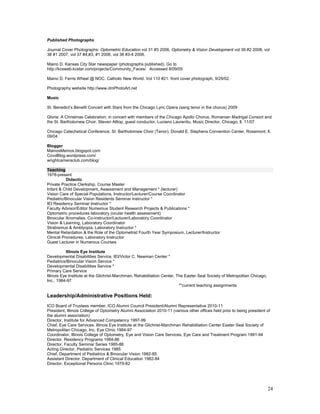 Published Photographs

Journal Cover Photographs: Optometric Education vol 31 #3 2006, Optometry & Vision Development vol 39 #2 2008, vol
38 #1 2007, vol 37 #4,#3, #1 2006, vol 36 #3-4 2006.

Maino D. Kansas City Star newspaper (photographs published). Go to
http://kcsweb.kcstar.com/projects/Community_Faces/ Accessed 8/09/05

Maino D. Ferris Wheel @ NOC. Catholic New World. Vol 110 #21: front cover photograph, 9/29/02.

Photography website http://www.dmPhotoArt.net

Music

St. Benedict’s Benefit Concert with Stars from the Chicago Lyric Opera (sang tenor in the chorus) 2009

Gloria: A Christmas Celebration; in concert with members of the Chicago Apollo Chorus, Romanian Madrigal Consort and
the St. Bartholomew Choir. Steven Alltop, guest conductor, Luciano Laurentiu, Music Director, Chicago, Il. 11/07

Chicago Catechetical Conference, St. Bartholomew Choir (Tenor), Donald E. Stephens Convention Center, Rosemont, Il.
09/04

Blogger
MainosMemos.blogspot.com
CovdBlog.wordpress.com/
wrightcameraclub.com/blog/

Teaching
1978-present
           Didactic
Private Practice Clerkship, Course Master
Infant & Child Development, Assessment and Management * (lecturer)
Vision Care of Special Populations, Instructor/Lecturer/Course Coordinator
Pediatric/Binocular Vision Residents Seminar Instructor *
IEI Residency Seminar Instructor *
Faculty Advisor/Editor Numerous Student Research Projects & Publications *
Optometric procedures laboratory (ocular health assessment)
Binocular Anomalies, Co-instructor/Lecturer/Laboratory Coordinator
Vision & Learning, Laboratory Coordinator
Strabismus & Amblyopia, Laboratory Instructor *
Mental Retardation & the Role of the Optometrist Fourth Year Symposium, Lecturer/Instructor
Clinical Procedures, Laboratory Instructor
Guest Lecturer in Numerous Courses

            Illinois Eye Institute
Developmental Disabilities Service, IEI/Victor C. Newman Center *
Pediatrics/Binocular Vision Service *
Developmental Disabilities Service *
Primary Care Service
Illinois Eye Institute at the Gilchrist-Marchman, Rehabilitation Center, The Easter Seal Society of Metropolitan Chicago,
Inc., 1984-97
                                                                          **current teaching assignments

Leadership/Administrative Positions Held:
ICO Board of Trustees member, ICO Alumni Council President/Alumni Representative 2010-11
President, Illinois College of Optometry Alumni Association 2010-11 (various other offices held prior to being president of
the alumni association)
Director, Institute for Advanced Competency 1997-99
Chief, Eye Care Services, Illinois Eye Institute at the Gilchrist-Marchman Rehabilitation Center Easter Seal Society of
Metropolitan Chicago, Inc. Eye Clinic 1984-97
Coordinator, Illinois College of Optometry, Eye and Vision Care Services, Eye Care and Treatment Program 1991-94
Director, Residency Programs 1984-86
Director, Faculty Seminar Series 1985-86
Acting Director, Pediatric Services 1985
Chief, Department of Pediatrics & Binocular Vision 1982-85
Assistant Director, Department of Clinical Education 1982-84
Director, Exceptional Persons Clinic 1979-82




                                                                                                                            24
 