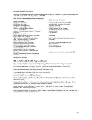 Who's Who in the Midwest (1989-90)

Meritorious Service Award, Easter Seal Society of Metropolitan Chicago, Inc. Presented at the Americana Congress Hotel
at the 49th Annual Directors Meeting, Chicago, Il. 12/11/85

I.C.O. Faculty Committee Participation: 1978-present
                                                                    Quality Assurance Committee
Awards Committee
Peer Review Committee +                                             Committee to Review Examinations (CRE)
ICO Benefits Committee *                                            Binocular Vision Curriculum Committee
Professional Standards Board                                        Admission Interviews
Faculty Development Committee                                       Publications Committee
Pediatric & Binocular Vision Residency                              Faculty Evaluation & Peer Review
           Committee *                                              Vision Screening Projects Coordinator
Pediatric & Binocular Vision Residency Research                     Record Review
Committee *                                                         Clinic Advisory
Pediatric Conference *
Faculty Group Practice Plan Working Committee                       Admissions
Research Allocation Committee
    th
125 Gala Event Faculty Ticket Sales Captain                         Dean’s Academic Strategic Plan Implementation
Chair, Continuing Education Committee                               Committee
Strategic Planning Committee
Faculty Council Executive Committee                                 Intramural Practice Planning & Governing
Compulink Implementation Committee                                  Module Coordinator
Faculty Candidate Review Committee *                                Patient Recruitment
ICO Internet/World Wide Web Committee                               Technology Committee
Tenure Committee
Mission Statement Ad Hoc Committee
Faculty Council Constitution & Bylaws Review
Committee                                                           * indicates current committee involvement at ICO
Faculty Council Merit/Promotion/Tenure Review
Committee

Development Committee

ICO Audio/Visual/Online CE Programs/Manuals
What is amblyopia? (Slide/audio presentation) http://www.youtube.com/watch?v=2tiV5vmHaEg accessed 1-10

Neuroplasticity: A Paradigm Sea Change http://www.youtube.com/watch?v=iXBDQ9UBnKo accessed 1-10

Preschool Child Examination, Cole Vision Educational Grant Video. 09/02

Unlocking the Faculty Technology Center. ICO Faculty Inservice 03/01

MicroSoft Word & PowerPoint ICO Faculty Inservice

Examiner-patient role play by Dr. Dominick Maino. Chicago : Illinois College of Optometry. 3/4" video tape, color 1
cassette 35 minutes.

Exceptional child /adult clinic: vision examination of the exceptional adult / by Dr. Dominick Maino. Chicago : Illinois
College of Optometry 1982. 3/4" video tape, color 1 cassette 16 minutes.

Clinical orientation : visual examination of pediatric patient / by Dr. Dominick Maino. Chicago : Illinois College of
Optometry 1982. Video instructional series.

Auxiliary testing procedures by Dr. Dominick Maino. Chicago : Illinois College of Optometry 1982. 3/4" video tape, color 1
cassette 39 minutes. Video instructional series.




                                                                                                                           26
 