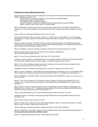 Publications (Articles/Books/Abstracts):
Taub M, Bartuccio M, Maino D. (Eds) Visual Diagnosis and Treatment of The Patient with Special Needs; Lippincott
Williams & Wilkins (in press 2011-12)
          Steel G, Maino D. The Life Cycle Approach to Care for Patients with Special Needs
          Woodhouse M. Maino D. Down Syndrome
          Berrry-Kravis E, Maino D. Fragile X Syndrome
          Schnell PH, Maino D, Jespersen R. Psychiatric Illness and Associated Oculo-visual Anomalies
          Maino D, Donati, R, Pang, Viola S, Barry S. Cortical Plasticity

Maino D, Schlange D. Improving vision function in the patient with traumatic brain injury. Published Abstract/Poster
submitted to the The International Brain Injury Association's Ninth World Congress on Brain Injury, Edinburgh, Scotland
3/12.

Chase C, Maino D. The Etiology of Asthenopia. Optom. 2011 (in press)

Krause SE, Berry-Kravis E, Wuu J, Leurgans S, Guter SJ, Jr., Block S, Salt J, Cook E, Maino D, Lara R. Vocabulary
Comprehension in Fragile X Syndrome: Comparative Analyses. Submitted for publication, American Journal on Mental
Retardation

Schlange D, Maino D, Caden B. The Fischer Fixtest for Fixation and Saccade Reaction Time Differentiates Between
Symptomatic and Asymptomatic Adult Patients. Published Abstract/Paper presentation at the College of Optometrists in
Vision Development annual meeting Las Vegas, NV 10/11.

Maino D, Goodfellow G. Educator, Preceptor, Researcher, Author and Techno-Geek! Optom Ed. 2011;36(4):

AOA Project Team Member: See Well, Learn Well: 3D in the Classroom. Available from
http://www.3deyehealth.org/classroom.html

Maino D. You can help your Patients See 3-D. Rev Optom. 2011;148(10):54-63.

Schlange D, Caden B, Maino D. The Interrelationship of Five Oculomotor Diagnostic Tests and their Associated Binocular
Vision Correlates. Published abstract American Academy of Optometry meeting, Boston, MA 10/11

Maino D. The number of placebo controlled, double blind, prospective, and randomized strabismus surgery outcome
clinical trials: none!. Optom Vis Dev. 2011;42(3):135-138.

Goodfellow G, Maino D. Information Technology Literacy: The Fourth R. Optom Ed;2011;36(3):123-124.

Maino D, Chase C. Asthenopia: A Technology Induced Visual Impairment. Rev Optometry. 2011;June Supplement Part 2:
28-35. Available from http://www.revoptom.com/cmsdocuments/2011/6/0611_b+l_13thedition.pdf last accessed 7-11

Maino D, Goodfellow G. Optometry’s there’s an app for that! Optom Ed;2011;36(2):60-62. (Goodfellow was mistakenly listed as first
author when published)


Maino D. The 3 D Vision Syndrome: A Case Report. American Academy of Optometry Annual Meeting 2010, San
Francisco, CA 11/10 (published abstract) available from http://www.slideshare.net/DMAINO/3d-vision-syndrome last
accessed 7-11

Maino D, Feis, A. Trisomy 8, Turners Syndrome & Triple X: A Case Report. American Academy of Optometry Annual
Meeting 2010 San Francisco, CA 11/10 (published abstract) Available from http://www.slideshare.net/DMAINO/maino-d-
trisomy-8-turners-syndrome-triple-x-aao-2010 last accessed 7-11

Maino D. Brock String Debuts at 2011 Consumer Electronics Show. Optom Vis Dev 2011;42(1):6-9.

Goodfellow G, Maino D. ASCOTech: Technology Can Help Students with Learning Disabilities Succeed. Optom Ed
2010;36(1):16-18.

Maino D. Words. Optom Vis Dev 2010;41(3):130-132

Maino D. A distant memory: Near to the heart. OEP Student Newsletter. 09/01/10: 2 (reprinted from Maino D. A Distant
Memory: Near to the Heart. J Behav Optom 2010;21(2):52)

Maino D. DMM scope of practice data series: ophthalmology. Optom Vis Dev 2010;41(2):66-69.

Maino D, Goodfellow G. Yoda and Mr. Clean on TV and in a Digital Universe. Optom Ed 2010:35(4);92-95 (available at
http://www.opted.org/files/public/JOE_SUMMER_2010.pdf )

Maino D. A Distant Memory: Near to the Heart. J Behav Optom 2010;21(2):52.


                                                                                                                                3
 