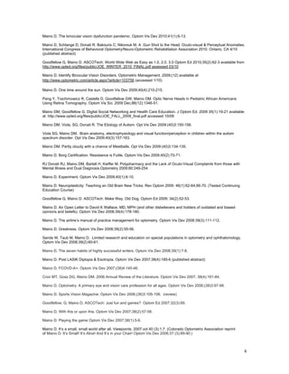 Maino D. The binocular vision dysfunction pandemic. Optom Vis Dev 2010;41(1):6-13.

Maino D, Schlange D, Donati R. Bakouris C, Nikoniuk M. A Gun Shot to the Head: Oculo-visual & Perceptual Anomalies.
International Congress of Behavioral Optometry/Neuro-Optometric Rehabilitation Association 2010. Ontario, CA 4/10
(published abstract)

Goodfellow G, Maino D. ASCOTech: World Wide Web as Easy as 1.0, 2.0, 3.0 Optom Ed 2010;35(2):62-3 available from
http://www.opted.org/files/public/JOE_WINTER_2010_FINAL.pdf assessed 03/10

Maino D. Identify Binocular Vision Disorders. Optometric Management. 2009;(12) available at
http://www.optometric.com/article.aspx?article=103756 (accessed 1/10)

Maino D. One time around the sun. Optom Vis Dev 2009;40(4):210-215.

Pang Y, Trachimowicz R, Castells D, Goodfellow GW, Maino DM. Optic Nerve Heads in Pediatric African Americans
Using Retina Tomography. Optom Vis Sci. 2009 Dec;86(12):1346-51.

Maino DM, Goodfellow G. Digital Social Networking and Health Care Education. J Optom Ed. 2009 35(1):19-21 available
at http://www.opted.org/files/public/JOE_FALL_2009_final.pdf accessed 10/09

Maino DM. Viola, SG, Donati R. The Etiology of Autism. Opt Vis Dev 2009:(40)3:150-156.

Viola SG, Maino DM. Brain anatomy, electrophysiology and visual function/perception in children within the autism
spectrum disorder. Opt Vis Dev 2009;40(3):157-163.

Maino DM. Partly cloudy with a chance of Meatballs. Opt Vis Dev 2009:(40)3:134-135.

Maino D. Borg Certification: Resistance is Futile. Optom Vis Dev 2009;40(2):70-71.

RJ Donati RJ, Maino DM, Bartell H, Kieffer M. Polypharmacy and the Lack of Oculo-Visual Complaints from those with
Mental Illness and Dual Diagnosis.Optometry 2009;80:249-254.

Maino D. Experiment. Optom Vis Dev 2009;40(1):6-10.

Maino D. Neuroplasticity: Teaching an Old Brain New Tricks. Rev Optom 2009. 46(1):62-64,66-70. (Tested Continuing
Education Course)

Goodfellow G, Maino D. ASCOTech: Make Way, Old Dog. Optom Ed 2009; 34(2):52-53.

Maino D. An Open Letter to David K Wallace, MD, MPH (and other disbelievers and holders of outdated and biased
opinions and beliefs). Optom Vis Dev 2008;39(4):178-180.

Maino D. The airline’s manual of practice management for optometry. Optom Vis Dev 2008:39(3):111-112.

Maino D. Greatness. Optom Vis Dev 2008;39(2):55-56.

Sands W, Taub M, Maino D. Limited research and education on special populations in optometry and ophthalomology.
Optom Vis Dev 2008;39(2):60-61.

Maino D. The seven habits of highly successful writers. Optom Vis Dev 2008;39(1):7-8.

Maino D. Post LASIK Diplopia & Esotropia. Optom Vis Dev 2007;38(4):185-6 (published abstract)

Maino D. FCOVD-A+. Optom Vis Dev 2007;(38)4:145-46.

Cron MT, Goss DG, Maino DM. 2006 Annual Review of the Literature. Optom Vis Dev 2007; 38(4):161-84.

Maino D. Optometry: A primary eye and vision care profession for all ages. Optom Vis Dev 2006;(38)3:97-98.

Maino D. Sports Vision Magazine. Optom Vis Dev 2006;(38)3:105-106. (review)

Goodfellow, G, Maino D. ASCOTech: Just fun and games? Optom Ed 2007;32(3):69.

Maino D. With this or upon this. Optom Vis Dev 2007;38(2):57-58.

Maino D. Playing the game Optom Vis Dev 2007;38(1):5-6.

Maino D. It’s a small, small world after all. Viewpoints. 2007;vol 40 (3):1,7. (Colorado Optometric Association reprint
of Maino D. It’s Small! It’s Alive! And It’s in your Chair! Optom Vis Dev 2006;37 (3):89-90.)



                                                                                                                          4
 