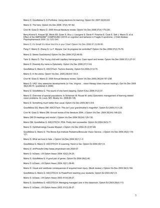 Maino D, Goodfellow G. E-Portfolios: Using electrons for learning. Optom Ed. 2007;32(20):63.

Maino D. The hero. Optom Vis Dev 2006; 37(4):161-62.

Cron M, Goss D, Maino D. 2005 Annual literature review. Optom Vis Dev 2006;37(4):175-230..

Berry-Kravis E, Krause SE, Block SS, Guter S. Wuu J, Leurgans S, Decle P, Potanos E, Cook E, Salt J, Maino D, et al
                        ®
Effect of the AMPAKINE COMPOUND CX516 on cognition and behavior in Fragile X syndrome. J Child Adolesc
Psychopharmacol 2006; (5): 525–540

Maino D. It’s Small! It’s Alive! And It’s in your Chair! Optom Vis Dev 2006;37 (3):89-90.

Pang Y, Maino D, Zhang G, Lu F. Myopia: Can its progress be controlled? Optom Vis Dev 2006;37(2):75-79.

Maino D. Stereo Sue(lotions)! Optom Vis Dev 2006:37(2):49-50.

Tahir S. Maino D. The Young child with capillary hemangioma: Case report and review. Optom Vis Dev 2006:37(1);27-31.

Maino D. Diversity thy name is Optometry. Optom Vis Dev 2006;(37)1:5-6.

Goodfellow G, Maino D. ASCOTech: Techno diversity. Optom Ed 2006;(31)3:75.

Maino D. In the arena. Optom Vis Dev. 2005;(36)3/4:133-4.

Cron M, Goss D, Maino D. 2004 Annual literature review. Optom Vis Dev 2005;(36)3/4:161-238.

Maino D. VAD: Very awesome developments (or Yes, Virginia….vision therapy does improve reading!). Opt Vis Dev 2005
36(2):69-70. (published in 2006)

Maino D, Goodfellow G. The sound of one hand clapping. Optom Educ 2006;31(2):37.

Maino D. Overview of special populations. In Scheiman M, Rouse M. (eds) Optometric management of learning related
vision problems. St. Louis, MO: Mosby Inc. 2006;85-106.

Maino D. Something much better than usual. Optom Vis Dev 2005;36(1):5-6.

Goodfellow GG, Maino DM. ASCOTech: This isn’t your grandmother’s magnifier!. Optom Ed 2005;31(1):28.

Cron M, Goss D, Maino DM. Annual review of the literature 2004. J Optom Vis Dev. 2004:35(3/4):148-223.

Maino DM Of meetings and minds! J Optom Vis Dev 2004:35(3/4):129-130.

Maino DM, Goodfellow G. ASCOTECH PDA: Pretty darn accessible. Optom Ed 2004;30(3):71.

Maino D. Ophthalmology Causes Myopia! J Optom Vis Dev 2004;35 (2):67-69.

Goodfellow G, Maino D. The Illinois Eye Institute Pediatrics/Binocular Vision Service. J Optom Vis Dev 2004;35(2):116-
121.

Maino D. What we love to hate. J Optom Vis Dev 2004;30(1):1-3.

Goodfellow G, Maino D. ASCOTECH: E-Learning: friend or foe. Optom Ed 2004;30(1):5.

Maino D. dmPhotoArt (http://www.dmphotoart.net) 2000-07

Maino D. IcOasis. J Ill Optom Assoc 2004; 62(2):24-25.

Maino D, Goodfellow G. A good pair of genes. Optom Ed 2004:29(2):40.

Maino D. IcOasis. J Ill Optom Assoc 2004; 62(1):38-40.

Maino D. Visual and vestibular consequences of acquired brain injury. (Book review) J Optom Vis Dev 2003:34(3):164.

Goodfellow G, Maino D. ASCOTECH: Is PowerPoint reaching your students. Optom Ed 2003:29(1):5.

Maino D. IcOasis. J Ill Optom Assoc 2003; 61(4):26-27.

Maino D, Goodfellow G. ASCOTECH: Managing managed care in the classroom. Optom Ed 2003:28(4):113.

Maino D. IcOasis. J Ill Optom Assoc 2003; 61(3):26-27.


                                                                                                                         5
 