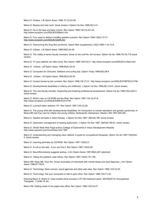 Maino D. IcOasis. J Ill Optom Assoc 1999; 57 (2):24-26.

Maino D. Myopia and near work. (book review) J Optom Vis Dev 1999;30(1):41.

Maino D. Go to the tape and take it home. Rev Optom 1999;136 (3):431-42.
http://www.revoptom.com/ISSUE/0399tech.htm

Maino D. Four ways to deliver a healthy pediatric practice. Rev Optom 1999;136(2):72-77.
http://www.revoptom.com/ISSUE/ro02f6.htm

Maino D. Overcoming the Gray Box syndrome. Optom Man (supplement); 43(2):1999:11-S-12-S.

Maino D. icOasis. J Ill Optom Assoc 1998;56(5):44-45

Maino D. The vitality of senior faculty members. Snow on the roof-fire the furnace. Optom Vis Sci 1998;75(10):719 (book
review)

Maino D. VT your patients can take home. Rev Optom 1998;135(10):31. http://www.revoptom.com/ISSUE/ro10tech.htm

Maino D. icOasis. J Ill Optom Assoc 1998;56(4):32-33.

Maino D. Computers for Clinicians: Software and surfing tips. Optom Today 1998:6(8):28-9.

Maino D. icOasis. J Ill Optom Assoc 1998;56(3):28-30.

Maino D. Contact lenses by the numbers. Rev Optom 1998;135 (7):31. http://www.revoptom.com/ISSUE/0798TECH.HTM

Maino D. Developmental disabilities in infancy and childhood. J Optom Vis Dev 1998;29(1):44-5. (book review)

Maino D. The new faculty member: Supporting and fostering professional development. Optom Vis Sci 1998;75(4):242-3.
(book review)

Maino D. What’s new on CD-ROM and the Web. Rev Optom 1997;134 (3):27-8.
http://www.revoptom.com/ISSUE/0398TECH.HTM

Maino D. Low-tech labor relations 101. Rev Optom 1997;134(12):26.

Maino D. The young child with developmental disabilities: An introduction to mental retardation and genetic syndromes. In
Moore BD (ed) Eye care for infants and young children. Butterworth--Heinemann, Newton, MA.1997:285-300.

Maino D. Applied concepts in vision therapy. J Optom Vis Dev 1997; 28(Fall):189. (book review)

Maino D. Optometric management of reading dysfunction. J Optom Vis Dev 1997; 28(Fall):190-91. (book review)

Maino D. (World Wide Web Page-author) College of Optometrist in Vision Development Website
http://www.optcom3.com/covd/index.html 1997

Maino D. Understanding and managing vision defects: A guide for occupational therapists. Optom Vis Sci 1997:74(6)344-
5. (book review)

Maino D. Learning perimetry by CD-ROM. Rev Optom 1997:134(8):31.

Maino D. It’s all on the web...if you can find it. Rev Optom 1997:134(5):29.

Maino D. Neurofibromatosis suggests workup. J Am Optom Assoc 1997;68(4):267 (abstract)

Maino D. Taking the pediatric case history. Rev Optom 1997;134(4):101,106.

Maino DM. Rado ME, Pizzi WJ. Ocular anomalies of individuals with mental illness and dual diagnosis. J Am Optom
Assoc 1996;67:740-8.

Maino D. Technology: Brain primers, travel agencies and other web sites. Rev Optom 1996;133(12):25.

Maino D. Technology: Get your computers to talk to each other. Rev Optom 1996;133(11):33.

Downing-Baum S, Maino D. Case studies show success in OT-OD treatment plans. ADVANCE for Occupational
Therapists. 11/4/96:18, 54.

Maino DM. Getting closer to the paper-less office. Rev Optom 1996;133(10):27.




                                                                                                                        8
 
