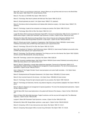 Maino DM. There is no such thing as a free lunch...almost. Where you can get free email and more on the World Wide
Web. Rev Optom 1996;133(9):70,74. (Email Directory 76-85)

Maino D. The retina on CD-ROM. Rev Optom 1996;133(7):31.

Maino D. Technology: New help for patients with field loss? Rev Optom 1996;133 (5):33.

Maino D. Should optometry be online? J Am Optom Assoc 1996;67:174. (abstract)

Maino D. Anomalous retinal correspondence and diplopia after strabismus surgery. J Am Optom Assoc 1996;67:176.
(abstract)

Maino D. Technology: A peak at how computers can change your practice. Rev Optom 1996;133 (3):43.

Maino D. Technology: More CDs for ODs. Rev Optom 1996;133 (1):31.

Langer KR, Maino DM. El sindrome de Rubinstein-Taybi (SRT). Ciencias de la Optometria 1995;10:10-15. (Translation of
earlier article Langner K, Maino DM. Rubinstein-Taybi Syndrome: a review. J Optom Vis Dev 1994;25:247-252).

McCartan MJ, Maino DM. Sindrome de Sturge-Weber (Caso Clinico) Ciencias de la Optometria 1995;9(4):18-23.
(Translation of earlier article Sturge-Weber syndrome: a case report. J Optom Vis Dev 1994;25:228-232).

Maino D. Clinical uses of prism: A spectrum of applications. High Performance Optom 1995;9(9):4. (book review)
Published concurrently online at WWW http://www.webcom.com/~optcom/maino.html

Maino D. Technology: CDs and CE for ODs. Rev Optom 1995;132 (10):39.

Maino DM. Handbook for Pediatrics. High Performance Optom 1995;9(7):4. (book review) Published concurrently online
at WWW http://www.webcom.com/~optcom/maino.html

Maino D. Technology: The ODs guide to cyberspace: Four things you can do on the Internet. Rev Optom 1995:132(9)43-
44,49-51,53,55,57.58-59,60,62-64. (OD email directory)

Maino DM. Technology: Lessons from cyberspace. Rev Optom 1995;132(8):30.

Maino DM. Humanity’s deadliest plague. High Perform Optom 1995;96:4 (book review) Published concurrently online at
WWW http://www.webcom.com/~optcom/maino.html

Maino D, Block S. Diagnostico y manejo delas poblaciones especiales. Ciencias de la Optometria 1995;8:14-16.
(Translated from; Maino D, Block S. Diagnosis and management of special populations: The role of the developmental
optometrist. J Optom Vis Dev 1994;25:219-221)

Amin V, Maino D. The Fragile X female: Visual, visual perceptual, and ocular health anomalies. J Am Optom Assoc
1995;66(5):290-95.

Maino D. Developmental and Perceptual Assessment J Am Optom Assoc 1995;66(5):312 (book review).

Maino D. Eye movement basics for the clinician. J Am Optom Assoc 1995;66(5):33 (book review).

Maino D. Technology: Choose the right computer system for your practice. Rev Optom 1995:132(4):29.

Maino D. Technology and Optometry: Internet, long distance diagnosis, among Academy highlights. Rev Optom 1995;132
(2):31.

Maino D, Block S. Diagnosis and management of special populations: The role of the developmental optometrist. J Optom
Vis Dev 1994;25:219-221.

Todd M, Maino DM. Oculo-visual dysfunctions in the patient with Niemann-Pick disease. J Optom Vis Dev 1994;25:222-
227.

Dibler LB, Maino DM. Martin-Bell phenotype, Fragile X syndrome, and the very low birth weight child: The differential
diagnosis. J Optom Vis Dev 1994;233-246.

Langner K, Maino DM. Rubinstein-Taybi Syndrome: a review. J Optom Vis Dev 1994;25:247-252.

McCartan MJ, Maino DM. Sturge-Weber syndrome: a case report. J Optom Vis Dev 1994;25:228-232.

Maino D. Computing: LVES: A new multi-use low vision device. Rev Optom 1994;131 (12):21.

Maino D. Computing: New program offers on-screen drug information. Rev Optom 1994; 131 (10):29.



                                                                                                                        9
 