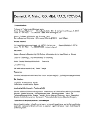 Dominick M. Maino, OD, MEd, FAAO, FCOVD-A

Current Position:

Professor of Pediatrics and Binocular Vision
Illinois College of Optometry   Illinois Eye Institute 3241 S. Michigan Ave.Chicago, Ill. 60616
Voice: 312-949-7282      Fax: 312-949-7358 E-mail: dmaino@ico.edu

Adjunct Professor of Pediatrics and Binocular Vision
Centro Boston de Optometria C/ Fernando El Santo, 2128010          Madrid Spain

Private Practice:

Northwest Optometric Associates, Ltd. 4970 N. Harlem Ave.          Harwood Heights, Il. 60706
Voice: 708-867-7838   Fax: 708-867-5869 nw.optometry.net

Education:

Masters Degree in Education (M.Ed.) College of Education, University of Illinois at Chicago

Doctor of Optometry (O.D.), Illinois College of Optometry

Illinois Visually Handicapped Institute   Externship

Lewis University

Bachelor of Arts Degree (B.A.) Beloit College

Residency:

Founding Resident Pediatrics/Binocular Vision: Illinois College of Optometry/Illinois Eye Institute

Certification:

Diagnostic Pharmaceutical Agents
Therapeutic Pharmaceutical Agents

Leadership/Administrative Positions Held:

Several leadership/administrative positions held including: ICO Presidential Advisory Committee,
Assistant Director of Clinics, Coordinator Eye Care & Treatment Program, Chief of the
Pediatrics/Binocular Vision Service, President Illinois College of Optometry Alumni Association,
Director, Institute for Advanced Competency Post-graduate Continuing Education Program,

Consultancies/Advisory Boards/Content Expert

Medico-legal consultant to law firms, serves on various advisory boards, and is often used by the
optometric profession and national media as a content expert in binocular vision, disabilities and
pediatric eye care.
 