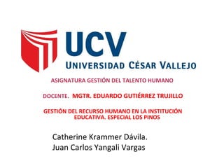 ASIGNATURA GESTIÓN DEL TALENTO HUMANO
DOCENTE. MGTR. EDUARDO GUTIÉRREZ TRUJILLO
GESTIÓN DEL RECURSO HUMANO EN LA INSTITUCIÓN
EDUCATIVA. ESPECIAL LOS PINOS
Catherine Krammer Dávila.
Juan Carlos Yangali Vargas
 