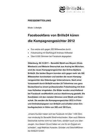 PRESSEMITTEILUNG


Mode / Lifestyle



Facebookfans von Brille24 küren
die Kampagnengesichter 2012

•   Duo setzte sich gegen 300 Mitbewerber durch
•   Fotoshooting mit Starfotograf Andreas Hofweber
•   Über 6.000 Stimmen bei Facebook abgegeben


Oldenburg, 06.12.2011 – Benedikt Weidl aus Weyarn (Kreis
Miesbach) und Melanie Dworschak aus Anzing bei München
sind die neuen Kampagnengesichter des Online-Optikers
Brille24. Die beiden Bayern konnten sich gegen mehr als 300
Mitbewerber durchsetzen und werden die neuen Kampag-
nengesichter des Oldenburger Unternehmens. Nach einer
Vorauswahl durch Brille24 wurden 24 Teilnehmer aus ganz
Deutschland zu einem professionellen Fotoshooting mit And-
reas Hofweber eingeladen. Die Bilder wurden anschließend
bei Facebook veröffentlicht und zur Abstimmung gestellt. Die
Kandidaten mit den meisten Stimmen sind Weidl und Dwor-
schak. Sie werden die Kampagnengesichter 2012 in Print-
und Onlinekampagnen von Brille24 und erhalten einen Ein-
kaufsgutschein in Höhe von 500 und 100 Euro.


„Unsere Kunden haben sich bei Facebook mit über 1.400 Stim-
men eindeutig für Benedikt Weidl entschieden. Aber auch Melanie
Dworschak konnte nicht nur viele Fans, sondern auch uns über-
zeugen. Aus diesem Grund haben wir uns für ein Doppel ent-
schieden“, sagt Matthias Hunecke, Gründer und Geschäftführer
der Brille24 GmbH.
 