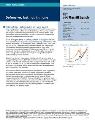 Merrill Lynch does and seeks to do business with companies covered in its research reports. As a result, investors should be aware that the firm may
have a conflict of interest that could affect the objectivity of this report. Investors should consider this report as only a single factor in making their
investment decision. Customers of Merrill Lynch in the US can receive independent, third-party research on companies covered in this report, at no cost
to them, if such research is available. Customers can access this independent research at http://www.ml.com/independentresearch or can call 1-800-637-
7455 to request a copy of this research.
Refer to important disclosures on page 22 to 23. Analyst Certification on page 21. Price Objective Basis & Risk on page 21 10671171
Asset Management
Defensive, but not immune
Historical view – defensive, but only up to a point
Asset managers have been relatively defensive within financials this year, but we
would not assume this will last forever. That’s because their business model is
well designed to withstand short, sharp shocks to the economy like the 1994
Mexican peso devaluation and the LTCM crisis, in our opinion, but they tend to
sag during more serious economic declines.
Asset managers tend to under-perform in long downdrafts
Given recent economic data pointing to a potential slowing – and weakness in the
shares in recent days -- we examined the group’s behavior in 1990, 1995, 1998,
and 2001. In 2 of 4 slowdowns, they under-performed the S&P, particularly in
1990 recession. Multiple compression was responsible for much of the
under-performance, as their forward P/E fell by an average of 2x, or 11%. Net
flows (which often drive multiples) declined as well. During the declines, fixed
income managers fared the best. Afterward, most managers bounced back
quickly with equity markets, however.
Should a long downturn occur, we see potential downside given the group is
trading at a 27% premium vs. S&P 500, greater than usual. In addition, managers
are more equity-focused: Their assets under management average 70% equity
vs. 40% in 1990 and 63% in 2001. On the positive side, asset managers have
become much more global, both in terms of distribution and what they invest in,
which might buffer a U.S. slowdown.
Should there be a major economic slowdown, past patterns would suggest a 10-
25% decline in the group, mostly due to multiple compression. We are not
anticipating this, though, so for now maintain our positive but selective outlook.
We have Buy ratings on 4 of 14 asset managers in our universe: Growth
managers Calamos and Waddell & Reed (benefiting from the growth vs. value
rotation, and their key funds continue to out-perform); AllianceBernstein, trading at
a 23% discount, with a 7%+ projected yield; and AMG, an acquirer which has
survived past downturns well by acquiring. Although we like T. Rowe Price and
Janus, we think they are fairly valued.
Industry Overview
Equity | Americas | Asset Management
12 November 2007
Cynthia Mayer +1 212 449 5130
Research Analyst
MLPF&S
cynthia_mayer@ml.com
Guy Moszkowski, CFA +1 212 449 7800
Research Analyst
MLPF&S
guy_moszkowski@ml.com
Kevin Cheng +1 212 449 1167
Research Analyst
MLPF&S
kevin_cheng@ml.com
Chart 1: Asset Manager Index, 1988-present
0
2000
4000
6000
8000
10000
12000
14000
16000
12/'87 12/'89 12/'91 12/'93 12/'95 12/'97 12/'99 12/'01 12/'03 12/'05
0
200
400
600
800
1000
1200
1400
1600
1800
Recession bars ML AM Index (LHS) S&P 500 (RHS)
Source: Factset, Merrill Lynch
 
