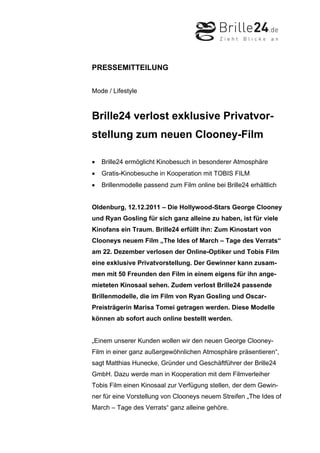 PRESSEMITTEILUNG


Mode / Lifestyle



Brille24 verlost exklusive Privatvor-
stellung zum neuen Clooney-Film

•   Brille24 ermöglicht Kinobesuch in besonderer Atmosphäre
•   Gratis-Kinobesuche in Kooperation mit TOBIS FILM
•   Brillenmodelle passend zum Film online bei Brille24 erhältlich


Oldenburg, 12.12.2011 – Die Hollywood-Stars George Clooney
und Ryan Gosling für sich ganz alleine zu haben, ist für viele
Kinofans ein Traum. Brille24 erfüllt ihn: Zum Kinostart von
Clooneys neuem Film „The Ides of March – Tage des Verrats“
am 22. Dezember verlosen der Online-Optiker und Tobis Film
eine exklusive Privatvorstellung. Der Gewinner kann zusam-
men mit 50 Freunden den Film in einem eigens für ihn ange-
mieteten Kinosaal sehen. Zudem verlost Brille24 passende
Brillenmodelle, die im Film von Ryan Gosling und Oscar-
Preisträgerin Marisa Tomei getragen werden. Diese Modelle
können ab sofort auch online bestellt werden.


„Einem unserer Kunden wollen wir den neuen George Clooney-
Film in einer ganz außergewöhnlichen Atmosphäre präsentieren“,
sagt Matthias Hunecke, Gründer und Geschäftführer der Brille24
GmbH. Dazu werde man in Kooperation mit dem Filmverleiher
Tobis Film einen Kinosaal zur Verfügung stellen, der dem Gewin-
ner für eine Vorstellung von Clooneys neuem Streifen „The Ides of
March – Tage des Verrats“ ganz alleine gehöre.
 