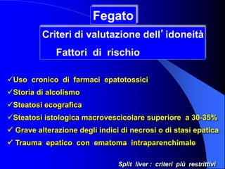 Uso cronico di farmaci epatotossici
Storia di alcolismo
Steatosi ecografica
Steatosi istologica macrovescicolare superiore a 30-35%
 Grave alterazione degli indici di necrosi o di stasi epatica
 Trauma epatico con ematoma intraparenchimale
Fegato
Criteri di valutazione dell’idoneità
Fattori di rischio
Split liver : criteri più restrittivi
 