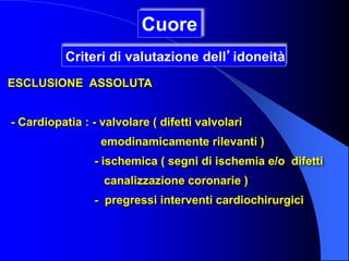 ESCLUSIONE ASSOLUTA
- Cardiopatia : - valvolare ( difetti valvolari
emodinamicamente rilevanti )
- ischemica ( segni di ischemia e/o difetti
canalizzazione coronarie )
- pregressi interventi cardiochirurgici
Cuore
Criteri di valutazione dell’idoneità
 