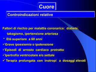 Fattori di rischio per malattia coronarica: diabete,
tabagismo, ipertensione arteriosa
* Età superiore a 60 anni
Grave ipossiemia o ipotensione
Episodi di arresto cardiaco protratto
Ipertrofia ventricolare e/o settale
 Terapia prolungata con inotropi a dosaggi elevati
Cuore
Controindicazioni relative
 