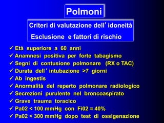  Età superiore a 60 anni
 Anamnesi positiva per forte tabagismo
 Segni di contusione polmonare (RX o TAC)
 Durata dell‘ intubazione >7 giorni
 Ab ingestis
 Anormalità del reperto polmonare radiologico
 Secrezioni purulente nel broncoaspirato
 Grave trauma toracico
 Pa02 < 100 mmHg con Fi02 = 40%
 Pa02 < 300 mmHg dopo test di ossigenazione
Polmoni
Criteri di valutazione dell’idoneità
Esclusione e fattori di rischio
 
