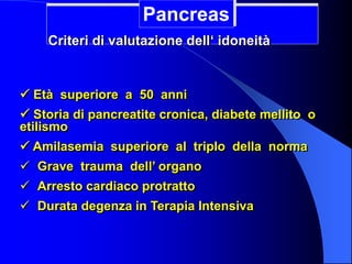  Età superiore a 50 anni
 Storia di pancreatite cronica, diabete mellito o
etilismo
 Amilasemia superiore al triplo della norma
 Grave trauma dell’ organo
 Arresto cardiaco protratto
 Durata degenza in Terapia Intensiva
Pancreas
Criteri di valutazione dell‘ idoneità
 