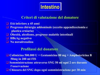  Età inferiore a 45 anni
 Pregressa chirurgia addominale (eccetto appendicectomia e
plastica erniaria)
 Obesità, alcolismo, pregresse malattie intestinali
 HBcAg negativo
 No noradrenalina
Criteri di valutazione del donatore
 Colimicina 500.000 U + Gentamicina 80 mg + Amphotericina B
50mg in 200 ml FIS
 Somministrazione attraverso SNG 50 ml ogni 2 ore durante
l’osservazione
 Chiusura del SNG dopo ogni somministrazione per 30 min
Profilassi del donatore
Intestino
 