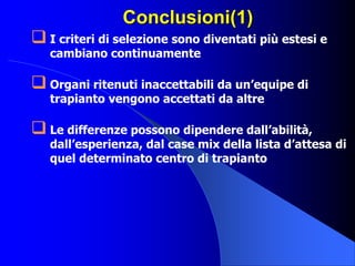 Conclusioni(1)
 I criteri di selezione sono diventati più estesi e
cambiano continuamente
 Organi ritenuti inaccettabili da un’equipe di
trapianto vengono accettati da altre
 Le differenze possono dipendere dall’abilità,
dall’esperienza, dal case mix della lista d’attesa di
quel determinato centro di trapianto
 