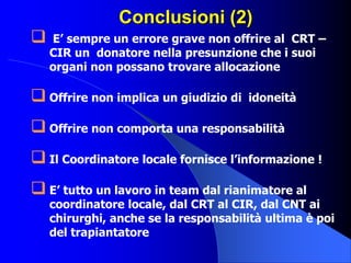 Conclusioni (2)
 E’ sempre un errore grave non offrire al CRT –
CIR un donatore nella presunzione che i suoi
organi non possano trovare allocazione
 Offrire non implica un giudizio di idoneità
 Offrire non comporta una responsabilità
 Il Coordinatore locale fornisce l’informazione !
 E’ tutto un lavoro in team dal rianimatore al
coordinatore locale, dal CRT al CIR, dal CNT ai
chirurghi, anche se la responsabilità ultima è poi
del trapiantatore
 