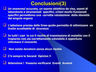 Conclusioni(3)
 Un anamnesi accurata, un esame obiettivo de visu, esami di
laboratorio e strumentali specifici, criteri morfo-funzionali
specifici permettono una corretta valutazione della idoneità
del singolo organo
 L’adozione precisa delle linee-guida permette di ottimizzare un
livello accettabile di sicurezza
 In tutti i casi in cui il rischio di trasmissione di malattie con il
trapianto non sia correttamente valutabile è opportuno
informare il ricevente
 Non esiste donatore senza alcun rischio
 C’è sempre la Second Opinion !!
 Attenzione ! Possono verificarsi Eventi Avversi
 