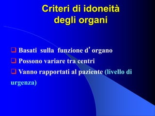 Criteri di idoneità
degli organi
 Basati sulla funzione d’organo
 Possono variare tra centri
 Vanno rapportati al paziente (livello di
urgenza)
 