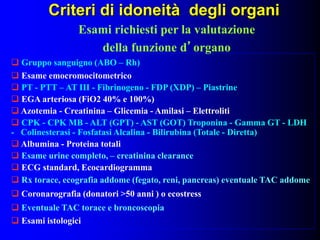Criteri di idoneità degli organi
 Gruppo sanguigno (ABO – Rh)
 Esame emocromocitometrico
 PT - PTT – AT III - Fibrinogeno - FDP (XDP) – Piastrine
 EGA arteriosa (FiO2 40% e 100%)
 Azotemia - Creatinina – Glicemia - Amilasi – Elettroliti
 CPK - CPK MB - ALT (GPT) - AST (GOT) Troponina - Gamma GT - LDH
- Colinesterasi - Fosfatasi Alcalina - Bilirubina (Totale - Diretta)
 Albumina - Proteina totali
 Esame urine completo, – creatinina clearance
 ECG standard, Ecocardiogramma
 Rx torace, ecografia addome (fegato, reni, pancreas) eventuale TAC addome
 Coronarografia (donatori >50 anni ) o ecostress
 Eventuale TAC torace e broncoscopia
 Esami istologici
Esami richiesti per la valutazione
della funzione d’organo
 