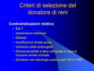 Criteri di selezione del
donatore di reni
•Controindicazioni relative
• Età ?
• Ipertensione arteriosa
• Diabete
• Insufficienza renale acuta
• Ischemia calda prolungata
• Glomerulonefrite e altre nefropatie in fase di
funzione renale normale
• Donatore con sierologia positiva per HCV e HBV
 