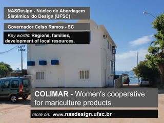 more on:   www .nasdesign.ufsc.br COLIMAR  -  Women's cooperative for mariculture products NASDesign - Núcleo de Abordagem Sistêmica  do Design (UFSC) Key words :  Regions, families, development of local resources.  Governador Celso Ramos - SC 