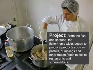 Project:   From the fish and seafood, the fishermen's wives began to produce products such as pastels, dumplings and other frozen foods to sell to restaurants and supermarkets. 