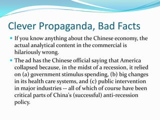 Clever Propaganda, Bad Facts
 If you know anything about the Chinese economy, the
  actual analytical content in the commercial is
  hilariously wrong.
 The ad has the Chinese official saying that America
  collapsed because, in the midst of a recession, it relied
  on (a) government stimulus spending, (b) big changes
  in its health care systems, and (c) public intervention
  in major industries -- all of which of course have been
  critical parts of China's (successful) anti-recession
  policy.
 