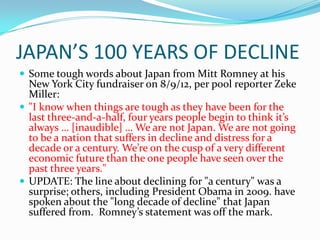 JAPAN’S 100 YEARS OF DECLINE
 Some tough words about Japan from Mitt Romney at his
  New York City fundraiser on 8/9/12, per pool reporter Zeke
  Miller:
 "I know when things are tough as they have been for the
  last three-and-a-half, four years people begin to think it’s
  always … [inaudible] … We are not Japan. We are not going
  to be a nation that suffers in decline and distress for a
  decade or a century. We’re on the cusp of a very different
  economic future than the one people have seen over the
  past three years."
 UPDATE: The line about declining for "a century" was a
  surprise; others, including President Obama in 2009. have
  spoken about the "long decade of decline" that Japan
  suffered from. Romney’s statement was off the mark.
 