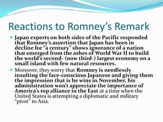 Reactions to Romney’s Remark
 Japan experts on both sides of the Pacific responded
  that Romney’s assertion that Japan has been in
  decline for “a century” shows ignorance of a nation
  that emerged from the ashes of World War II to build
  the world’s second- (now third-) largest economy on a
  small island with few natural resources.
 Moreover, they worry that Romney is needlessly
  insulting the face-conscious Japanese and giving them
  the impression that is he wins in November, his
  administration won’t appreciate the importance of
  America’s top alliance in the East at a time when the
  United States is attempting a diplomatic and military
  “pivot” to Asia.
 