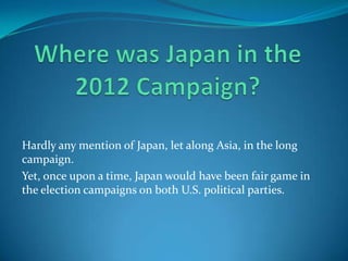 Hardly any mention of Japan, let along Asia, in the long
campaign.
Yet, once upon a time, Japan would have been fair game in
the election campaigns on both U.S. political parties.
 