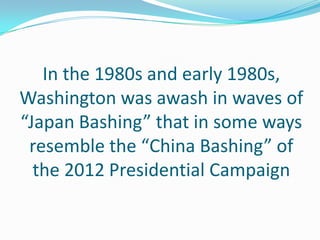 In the 1980s and early 1980s,
Washington was awash in waves of
“Japan Bashing” that in some ways
 resemble the “China Bashing” of
  the 2012 Presidential Campaign
 