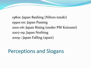 1980s: Japan Bashing (Nihon-tataki)
 1990s on: Japan Passing
 2001-06: Japan Rising (under PM Koizumi)
 2007-09: Japan Nothing
 2009-: Japan Falling (apart)



Perceptions and Slogans
 
