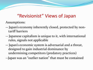 “Revisionist” Views of Japan
Assumptions:
-- Japan’s economy inherently closed, protected by non-
  tariff barriers
-- Japanese capitalism is unique to it, with international
  rules, signals not applicable
-- Japan’s economic system is adversarial and a threat,
  designed to gain industrial dominance by
  undermining competitors (predatory practices)
--Japan was an “outlier nation” that must be contained
 