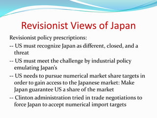 Revisionist Views of Japan
Revisionist policy prescriptions:
-- US must recognize Japan as different, closed, and a
  threat
-- US must meet the challenge by industrial policy
  emulating Japan’s
-- US needs to pursue numerical market share targets in
  order to gain access to the Japanese market: Make
  Japan guarantee US a share of the market
-- Clinton administration tried in trade negotiations to
  force Japan to accept numerical import targets
 