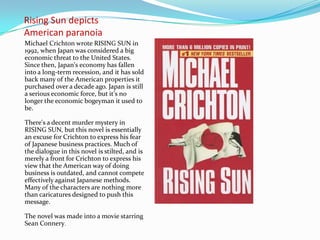 Rising Sun depicts
American paranoia
Michael Crichton wrote RISING SUN in
1992, when Japan was considered a big
economic threat to the United States.
Since then, Japan's economy has fallen
into a long-term recession, and it has sold
back many of the American properties it
purchased over a decade ago. Japan is still
a serious economic force, but it's no
longer the economic bogeyman it used to
be.

There's a decent murder mystery in
RISING SUN, but this novel is essentially
an excuse for Crichton to express his fear
of Japanese business practices. Much of
the dialogue in this novel is stilted, and is
merely a front for Crichton to express his
view that the American way of doing
business is outdated, and cannot compete
effectively against Japanese methods.
Many of the characters are nothing more
than caricatures designed to push this
message.

The novel was made into a movie starring
Sean Connery.
 