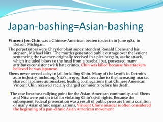 Japan-bashing=Asian-bashing
Vincent Jen Chin was a Chinese-American beaten to death in June 1982, in
  Detroit Michigan.
The perpetrators were Chrysler plant superintendent Ronald Ebens and his
  stepson, Michael Nitz. The murder generated public outrage over the lenient
  sentencing the two men originally received in a plea bargain, as the attack,
  which included blows to the head from a baseball bat, possessed many
  attributes consistent with hate crimes. Chin was killed because his attackers
  believed he was Japanese.
Ebens never served a day in jail for killing Chin. Many of the layoffs in Detroit's
  auto industry, including Nitz's in 1979, had been due to the increasing market
  share of Japanese automakers, leading to allegations that Chinese American
  Vincent Chin received racially charged comments before his death.
[   The case became a rallying point for the Asian-American community, and Ebens
     and Nitz were put on trial for violating Chin's civil rights. Because the
     subsequent Federal prosecution was a result of public pressure from a coalition
     of many Asian ethnic organizations, Vincent Chin's murder is often considered
     the beginning of a pan-ethnic Asian American movement
 