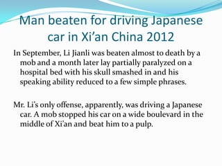 Man beaten for driving Japanese
     car in Xi’an China 2012
In September, Li Jianli was beaten almost to death by a
  mob and a month later lay partially paralyzed on a
  hospital bed with his skull smashed in and his
  speaking ability reduced to a few simple phrases.

Mr. Li’s only offense, apparently, was driving a Japanese
 car. A mob stopped his car on a wide boulevard in the
 middle of Xi’an and beat him to a pulp.
 