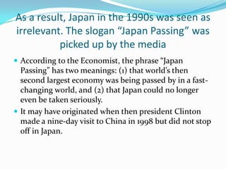As a result, Japan in the 1990s was seen as
irrelevant. The slogan “Japan Passing” was
          picked up by the media
 According to the Economist, the phrase “Japan
  Passing” has two meanings: (1) that world’s then
  second largest economy was being passed by in a fast-
  changing world, and (2) that Japan could no longer
  even be taken seriously.
 It may have originated when then president Clinton
  made a nine-day visit to China in 1998 but did not stop
  off in Japan.
 