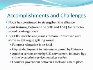 Accomplishments and Challenges
 Noda has continued to strengthen the alliance
 Joint training between the SDF and USFJ for remote-
  island contingencies
 But Okinawa basing issues remain unresolved and
  some might argue getting worse:
   Futenma relocation is on hold
   Osprey deployment to Futenma opposed by Okinawa
   Another serious crime by U.S. servicemen, followed by a
    crime by another servicemen after curfew
   Okinawa governor in between a rock and a hard place
 