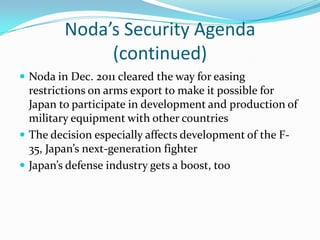 Noda’s Security Agenda
              (continued)
 Noda in Dec. 2011 cleared the way for easing
  restrictions on arms export to make it possible for
  Japan to participate in development and production of
  military equipment with other countries
 The decision especially affects development of the F-
  35, Japan’s next-generation fighter
 Japan’s defense industry gets a boost, too
 