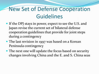New Set of Defense Cooperation
           Guidelines
 If the DPJ stays in power, expect to see the U.S. and
  Japan revise the current set of bilateral defense
  cooperation guidelines that provide for joint steps
  during a contingency
 The last revision in 1997 was based on a Korean
  Peninsula contingency
 The next one will update the focus based on security
  changes involving China and the E. and S. China seas
 