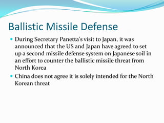 Ballistic Missile Defense
 During Secretary Panetta's visit to Japan, it was
  announced that the US and Japan have agreed to set
  up a second missile defense system on Japanese soil in
  an effort to counter the ballistic missile threat from
  North Korea
 China does not agree it is solely intended for the North
  Korean threat
 