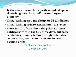  In the 2012 election, both parties cranked up their
  rhetoric against the world’s second-largest
  economy
 China-bashing easy and cheap for US candidates
 China-bashing used to attract American voters
 There is a lot of talk about the polarization of
  political parties in the U.S. these days. But party
  candidates from the left or the right, liberal or
  conservative, seem to unite on one issue –
  bashing China
               The China-bashing syndrome:
                    Demonizing China
 
